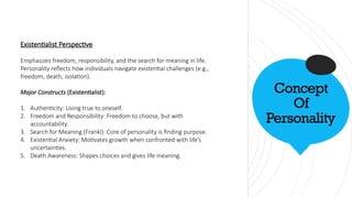 Concept
Of
Personality
Existentialist Perspective
Emphasizes freedom, responsibility, and the search for meaning in life.
Personality reflects how individuals navigate existential challenges (e.g.,
freedom, death, isolation).
Major Constructs (Existentialist):
1. Authenticity: Living true to oneself.
2. Freedom and Responsibility: Freedom to choose, but with
accountability.
3. Search for Meaning (Frankl): Core of personality is finding purpose.
4. Existential Anxiety: Motivates growth when confronted with life’s
uncertainties.
5. Death Awareness: Shapes choices and gives life meaning.
 