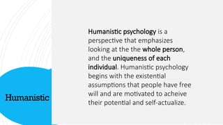 Humanistic
Click icon to add picture
Humanistic psychology is a
perspective that emphasizes
looking at the the whole person,
and the uniqueness of each
individual. Humanistic psychology
begins with the existential
assumptions that people have free
will and are motivated to acheive
their potential and self-actualize.
 