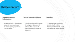 Existentialism
Overly Focused on
Individualism
 It places too much emphasis on
personal responsibility and
freedom, ignoring social and
cultural factors.
Lack of Practical Guidance
 Existentialism is often criticized
for being too abstract and
offering little in terms of
practical solutions to real-life
problems.
Pessimism
 It can seem too focused on
anxiety, death, and the
meaninglessness of life, which
can be seen as overly negative
 