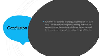 Conclusion
 Humanistic and existential psychology are still relevant and used
today. They focus on personal growth, meaning, and facing life’s
big questions, and they continue to influence therapy, personal
development, and how people think about living a fulfilling life.
 