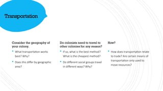Transportation
Consider the geography of
your colony.
 What transportation works
best? Why?
 Does this differ by geographic
area?
Do colonists need to travel to
other colonies for any reason?
 If so, what is the best method?
What is the cheapest method?
 Do different social groups travel
in different ways? Why?
How?
 How does transportation relate
to trade? Are certain means of
transportation only used to
move resources?
 