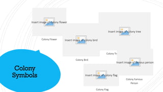 Colony
Symbols
Insert image of colony flower
Colony Flower Insert image of colony bird
Colony Bird
Insert image of colony tree
Colony Tree
Insert image of famous person
Colony Famous
Person
Insert image of colony flag
Colony Flag
 