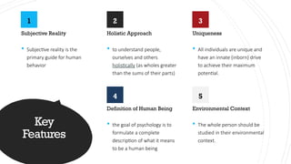 Key
Features
1
Subjective Reality
 Subjective reality is the
primary guide for human
behavior
2
Holistic Approach
 to understand people,
ourselves and others
holistically (as wholes greater
than the sums of their parts)
3
Uniqueness
 All individuals are unique and
have an innate (inborn) drive
to achieve their maximum
potential.
4
Definition of Human Being
 the goal of psychology is to
formulate a complete
description of what it means
to be a human being
5
Environmental Context
 The whole person should be
studied in their environmental
context.
 