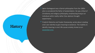 History
 Søren Kierkegaard was a Danish philosopher from the 1800s
who is considered the father of existentialism. He was critical of
Christianity and religious philosophy, emphasizing living as an
individual within reality rather than abstract thought
experiments.
 Friedrich Nietzche and Fyodor Dostoevsky, wrote about creating
one’s own identity to give meaning to existence. The inability to
identify meaning in one’s life causes anxiety, known as an
existential crisis.
 