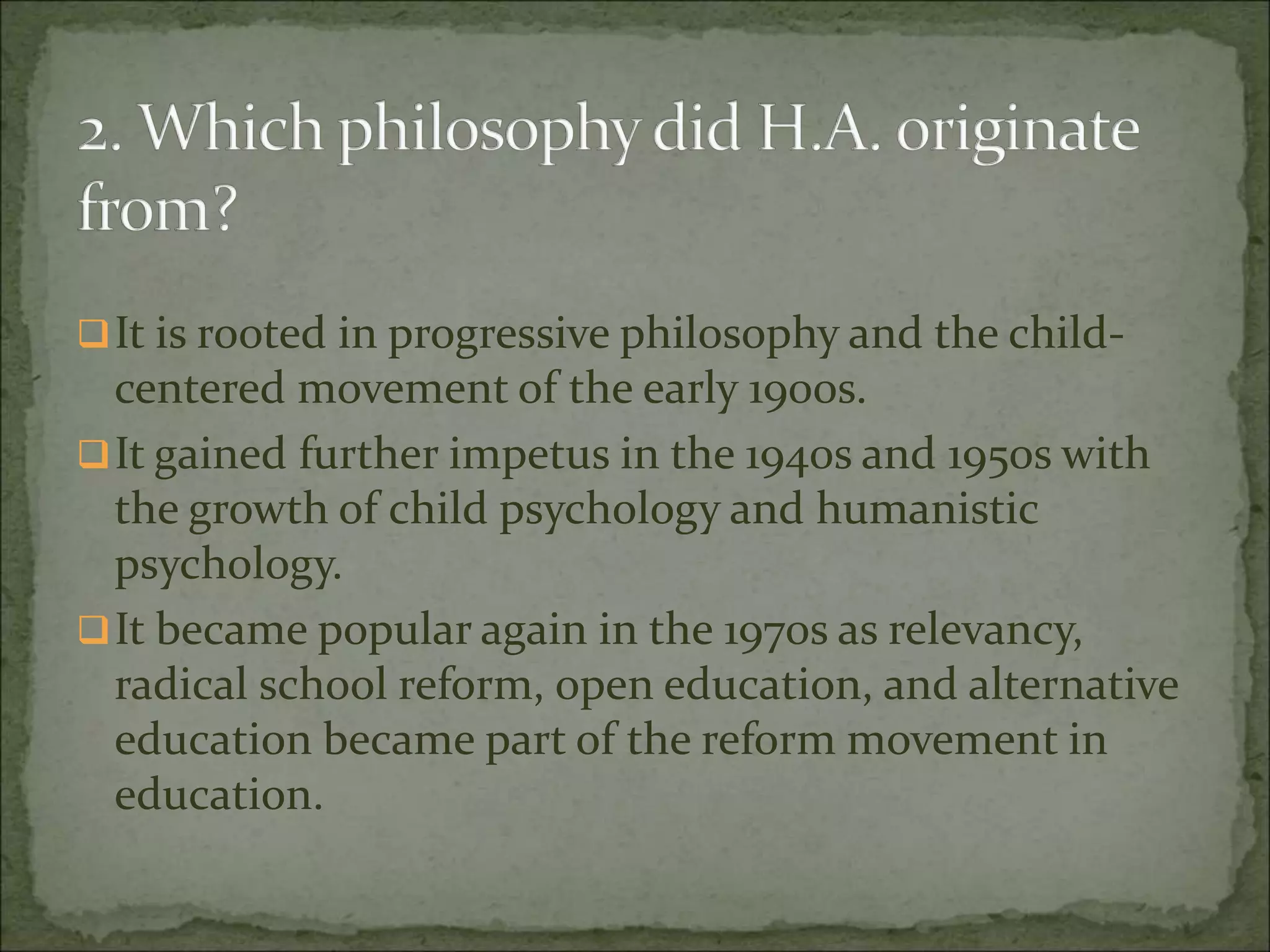 It is rooted in progressive philosophy and the child-
centered movement of the early 1900s.
It gained further impetus in the 1940s and 1950s with
the growth of child psychology and humanistic
psychology.
It became popular again in the 1970s as relevancy,
radical school reform, open education, and alternative
education became part of the reform movement in
education.
 