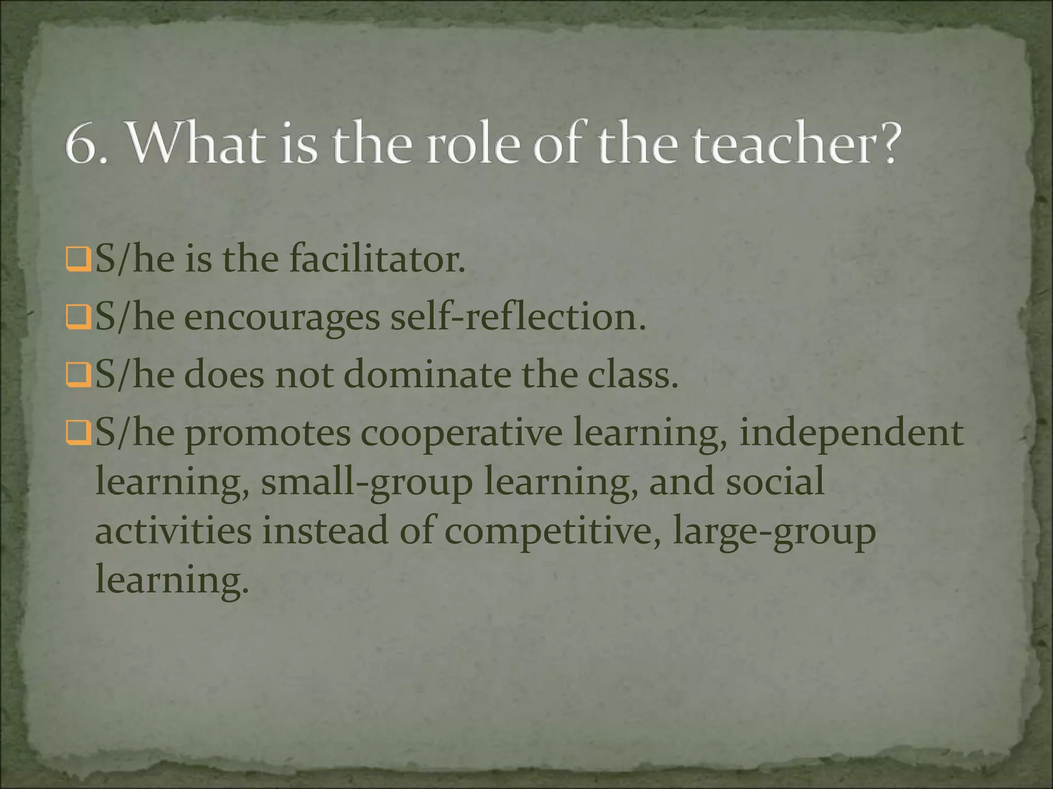 S/he is the facilitator.
S/he encourages self-reflection.
S/he does not dominate the class.
S/he promotes cooperative learning, independent
learning, small-group learning, and social
activities instead of competitive, large-group
learning.
 