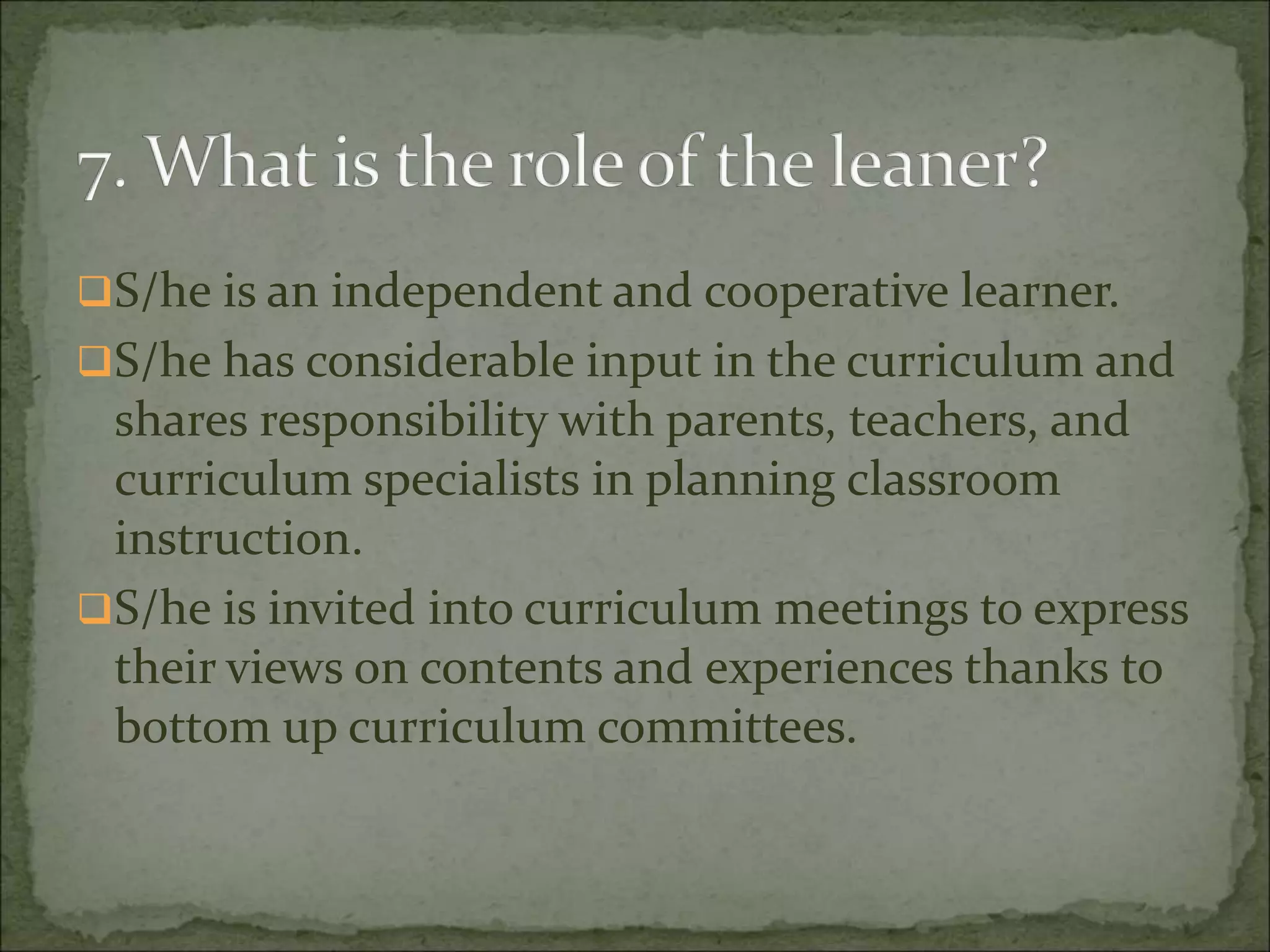 S/he is an independent and cooperative learner.
S/he has considerable input in the curriculum and
shares responsibility with parents, teachers, and
curriculum specialists in planning classroom
instruction.
S/he is invited into curriculum meetings to express
their views on contents and experiences thanks to
bottom up curriculum committees.
 
