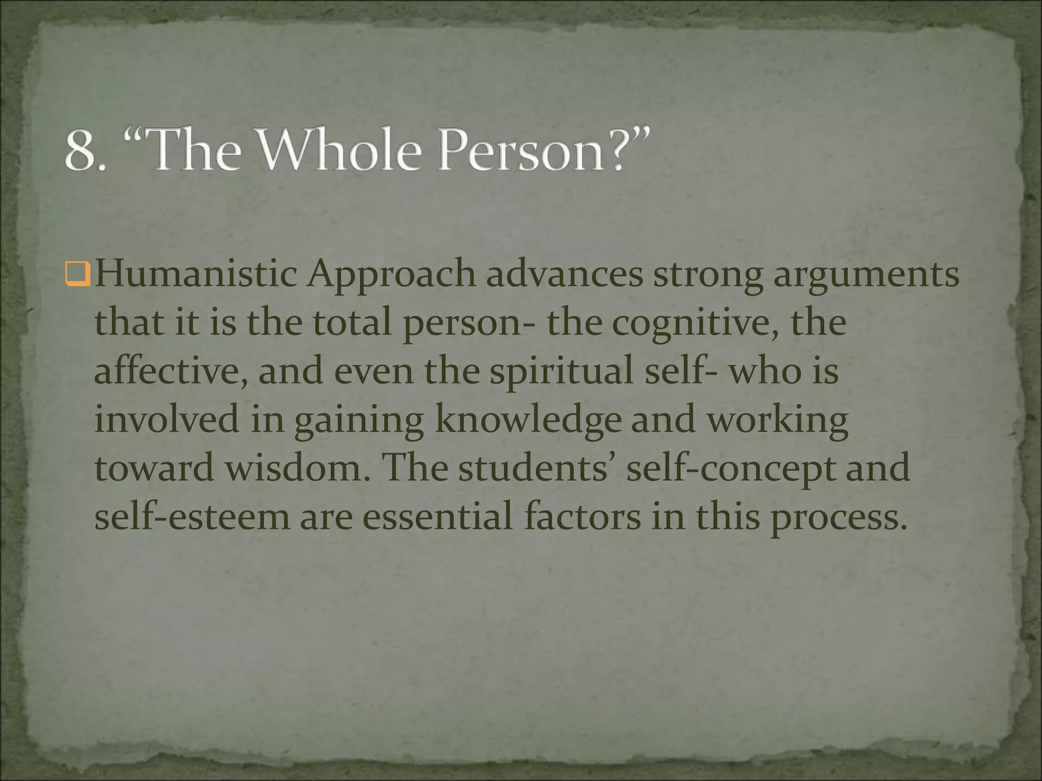 Humanistic Approach advances strong arguments
that it is the total person- the cognitive, the
affective, and even the spiritual self- who is
involved in gaining knowledge and working
toward wisdom. The students’ self-concept and
self-esteem are essential factors in this process.
 