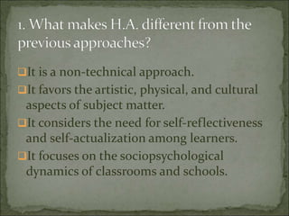 It is a non-technical approach.
It favors the artistic, physical, and cultural
aspects of subject matter.
It considers the need for self-reflectiveness
and self-actualization among learners.
It focuses on the sociopsychological
dynamics of classrooms and schools.
 