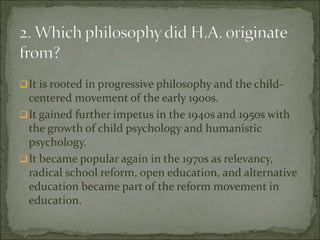 It is rooted in progressive philosophy and the child-
centered movement of the early 1900s.
It gained further impetus in the 1940s and 1950s with
the growth of child psychology and humanistic
psychology.
It became popular again in the 1970s as relevancy,
radical school reform, open education, and alternative
education became part of the reform movement in
education.
 
