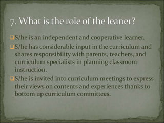 S/he is an independent and cooperative learner.
S/he has considerable input in the curriculum and
shares responsibility with parents, teachers, and
curriculum specialists in planning classroom
instruction.
S/he is invited into curriculum meetings to express
their views on contents and experiences thanks to
bottom up curriculum committees.
 