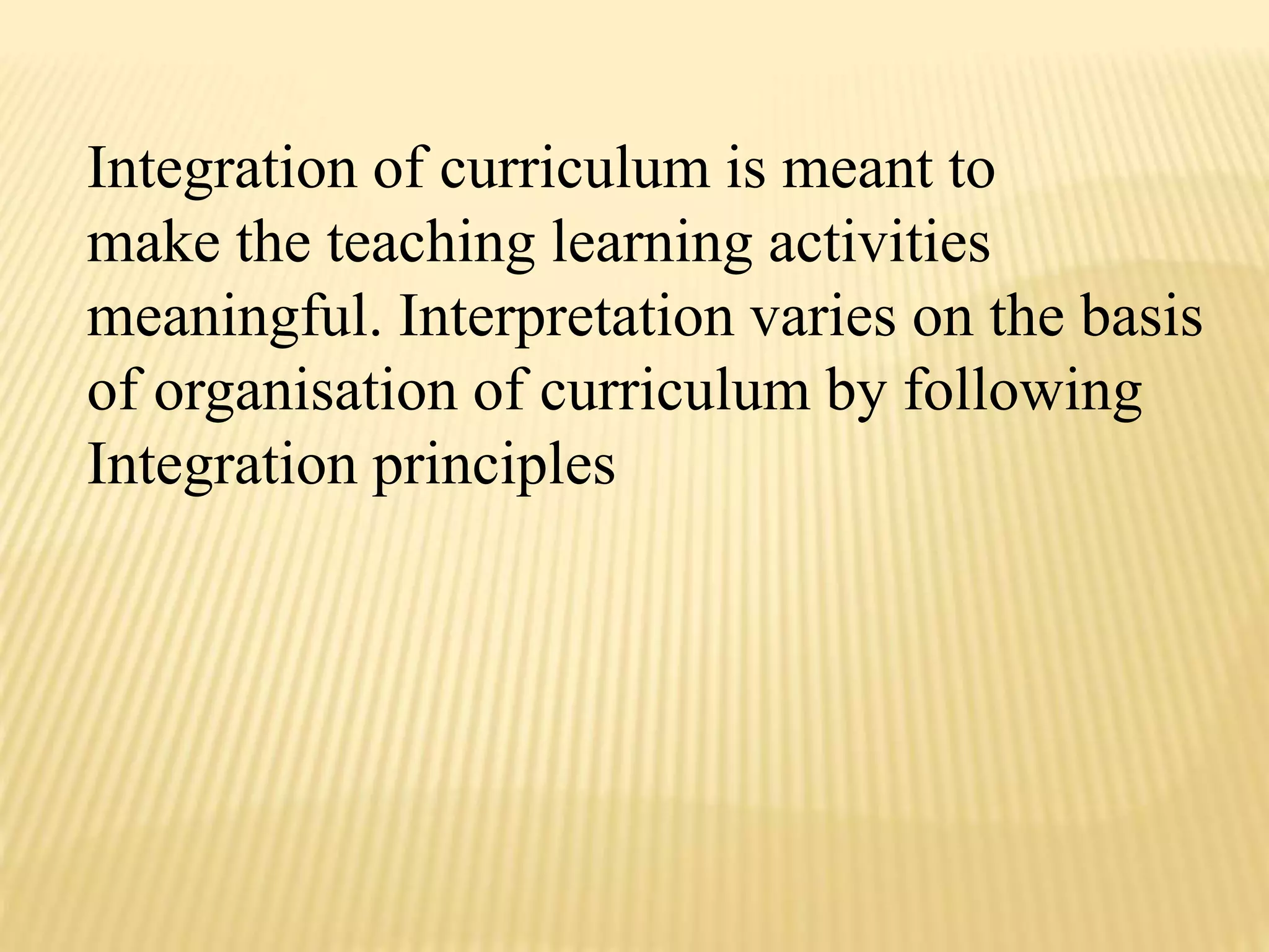 Integration of curriculum is meant to
make the teaching learning activities
meaningful. Interpretation varies on the basis
of organisation of curriculum by following
Integration principles
 