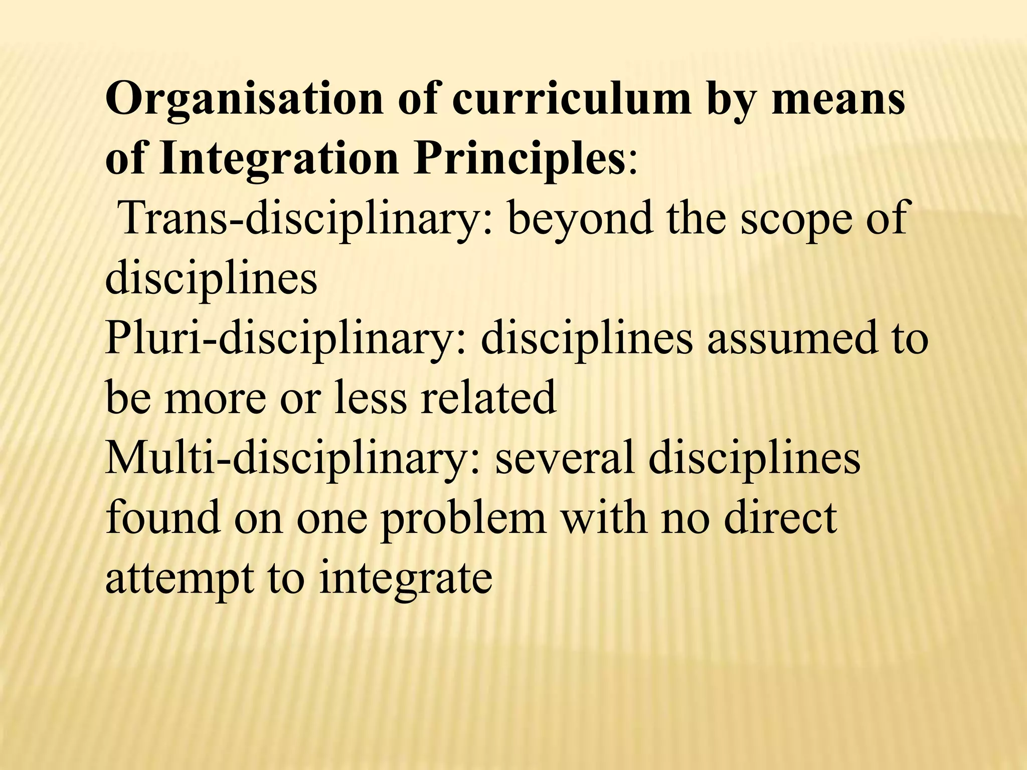 Organisation of curriculum by means
of Integration Principles:
Trans-disciplinary: beyond the scope of
disciplines
Pluri-disciplinary: disciplines assumed to
be more or less related
Multi-disciplinary: several disciplines
found on one problem with no direct
attempt to integrate
 