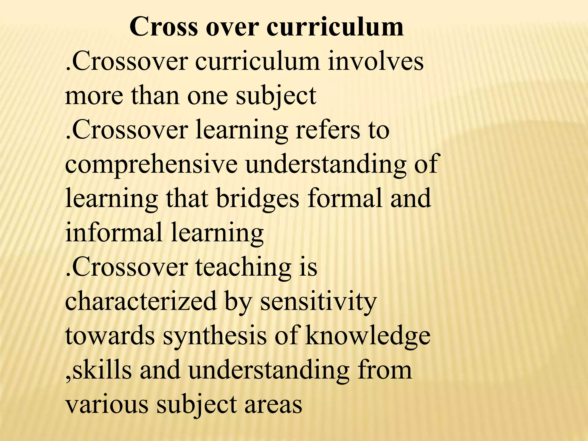 Cross over curriculum
.Crossover curriculum involves
more than one subject
.Crossover learning refers to
comprehensive understanding of
learning that bridges formal and
informal learning
.Crossover teaching is
characterized by sensitivity
towards synthesis of knowledge
,skills and understanding from
various subject areas
 