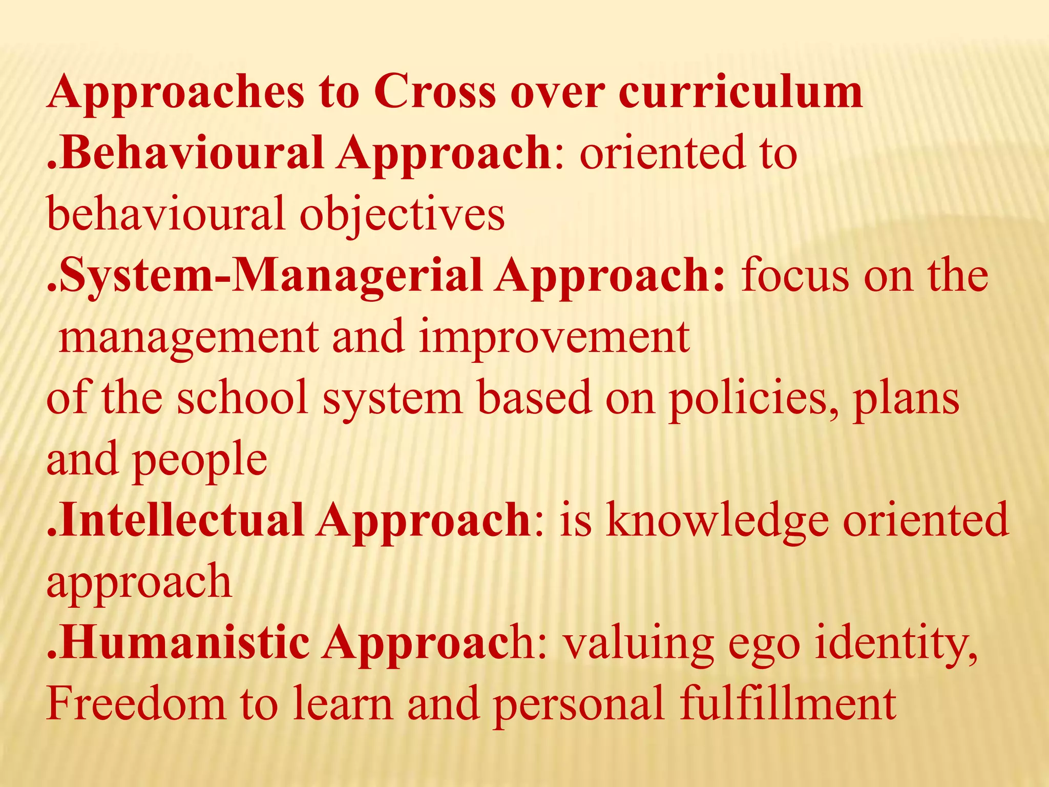 Approaches to Cross over curriculum
.Behavioural Approach: oriented to
behavioural objectives
.System-Managerial Approach: focus on the
management and improvement
of the school system based on policies, plans
and people
.Intellectual Approach: is knowledge oriented
approach
.Humanistic Approach: valuing ego identity,
Freedom to learn and personal fulfillment
 