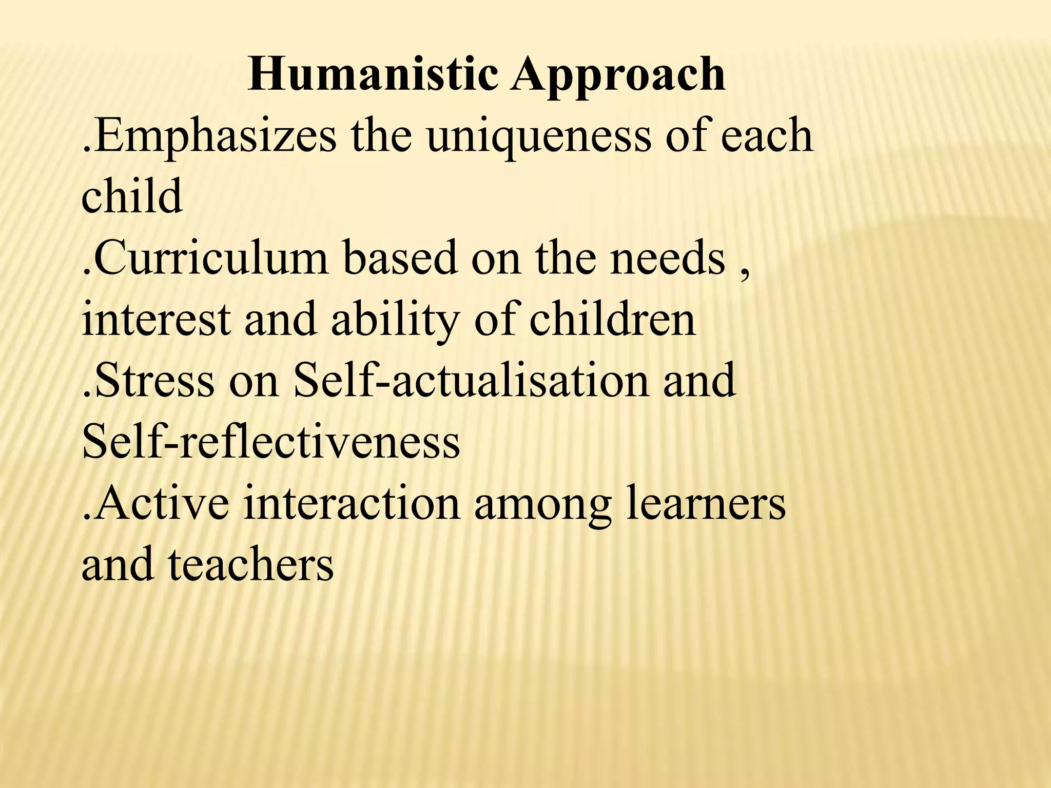Humanistic Approach
.Emphasizes the uniqueness of each
child
.Curriculum based on the needs ,
interest and ability of children
.Stress on Self-actualisation and
Self-reflectiveness
.Active interaction among learners
and teachers
 