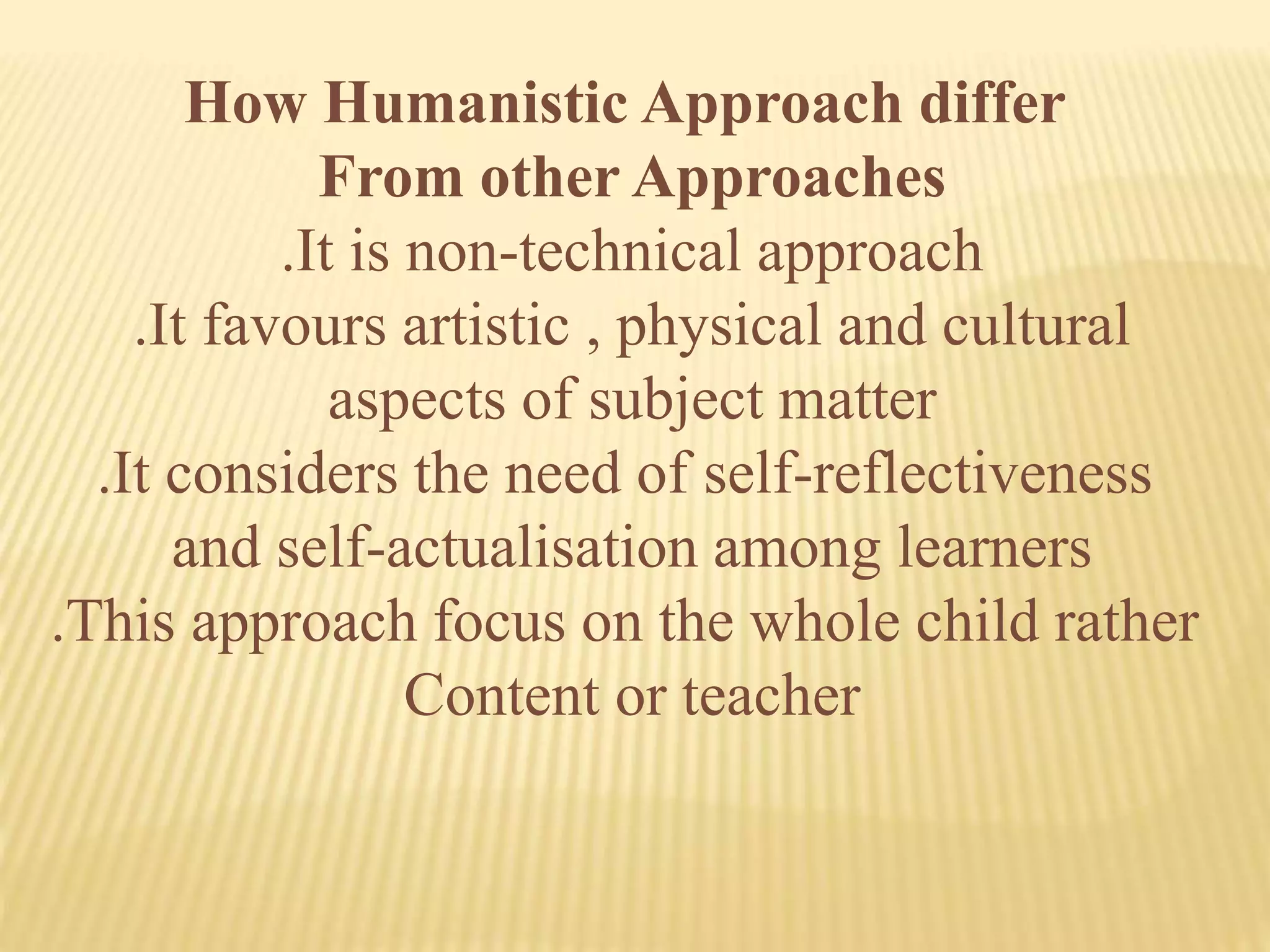 How Humanistic Approach differ
From other Approaches
.It is non-technical approach
.It favours artistic , physical and cultural
aspects of subject matter
.It considers the need of self-reflectiveness
and self-actualisation among learners
.This approach focus on the whole child rather
Content or teacher
 