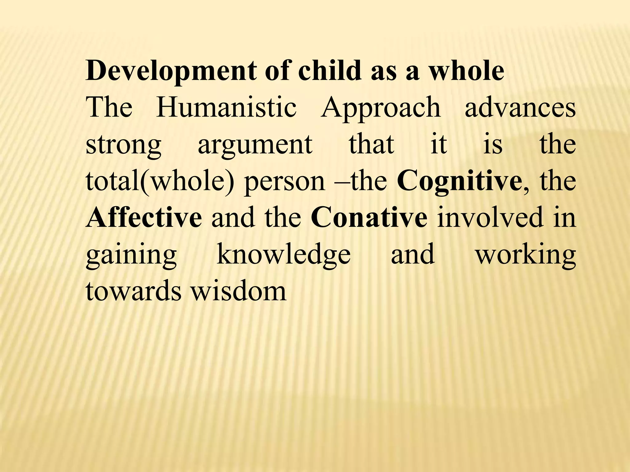 Development of child as a whole
The Humanistic Approach advances
strong argument that it is the
total(whole) person –the Cognitive, the
Affective and the Conative involved in
gaining knowledge and working
towards wisdom
 