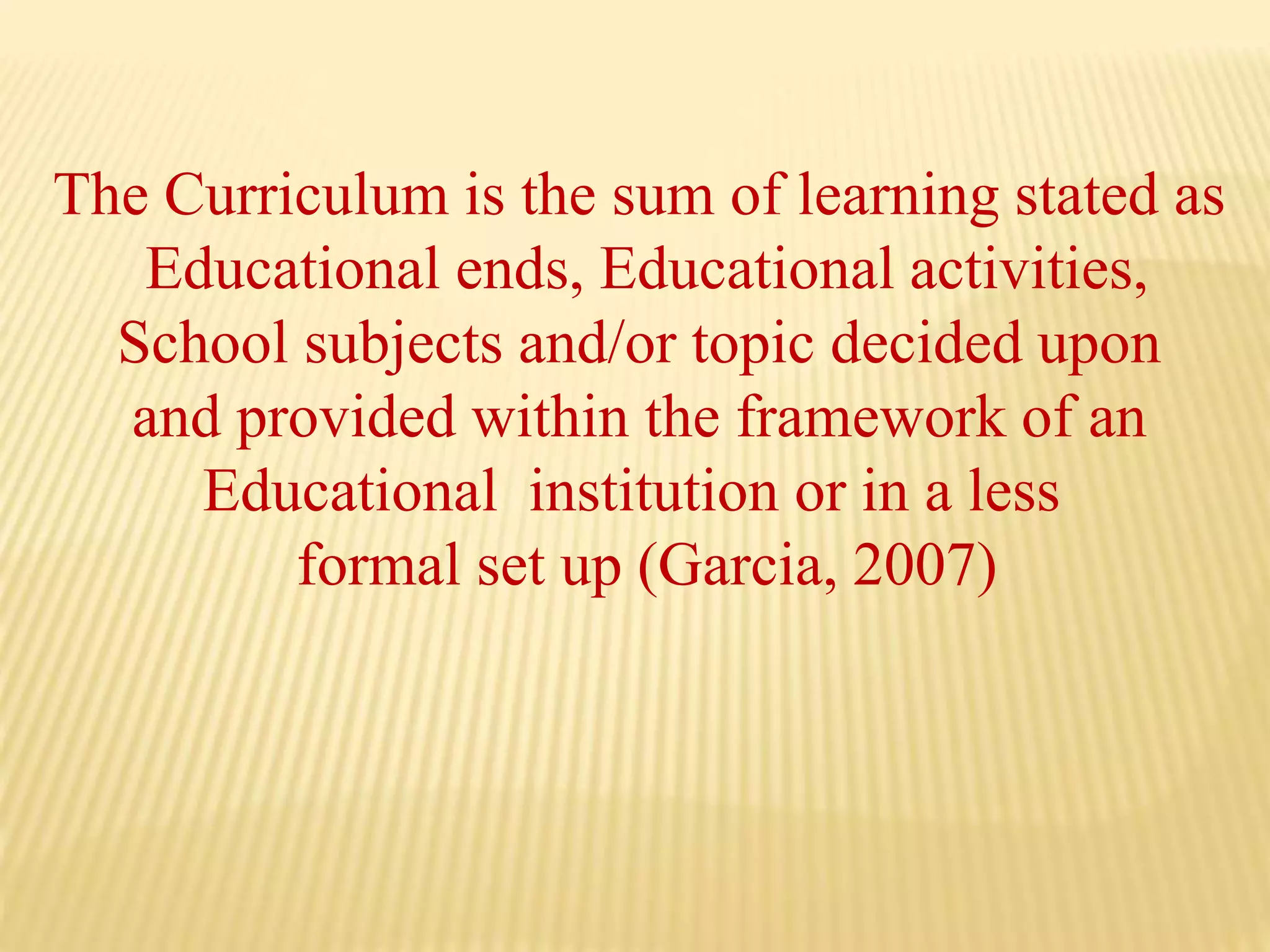 The Curriculum is the sum of learning stated as
Educational ends, Educational activities,
School subjects and/or topic decided upon
and provided within the framework of an
Educational institution or in a less
formal set up (Garcia, 2007)
 