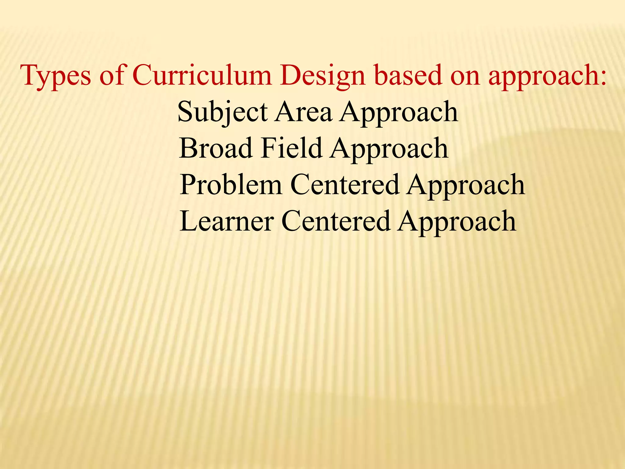 Types of Curriculum Design based on approach:
Subject Area Approach
Broad Field Approach
Problem Centered Approach
Learner Centered Approach
 