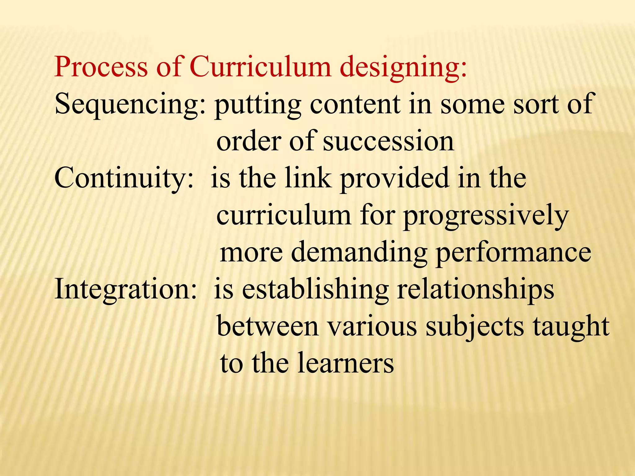 Process of Curriculum designing:
Sequencing: putting content in some sort of
order of succession
Continuity: is the link provided in the
curriculum for progressively
more demanding performance
Integration: is establishing relationships
between various subjects taught
to the learners
 