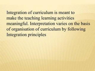Integration of curriculum is meant to
make the teaching learning activities
meaningful. Interpretation varies on the basis
of organisation of curriculum by following
Integration principles
 