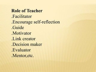 Role of Teacher
.Facilitator
.Encourage self-reflection
.Guide
.Motivator
.Link creator
.Decision maker
.Evaluator
.Mentor,etc.
 
