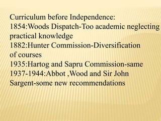 Curriculum before Independence:
1854:Woods Dispatch-Too academic neglecting
practical knowledge
1882:Hunter Commission-Diversification
of courses
1935:Hartog and Sapru Commission-same
1937-1944:Abbot ,Wood and Sir John
Sargent-some new recommendations
 