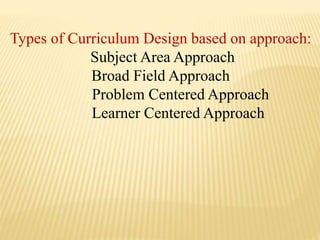 Types of Curriculum Design based on approach:
Subject Area Approach
Broad Field Approach
Problem Centered Approach
Learner Centered Approach
 