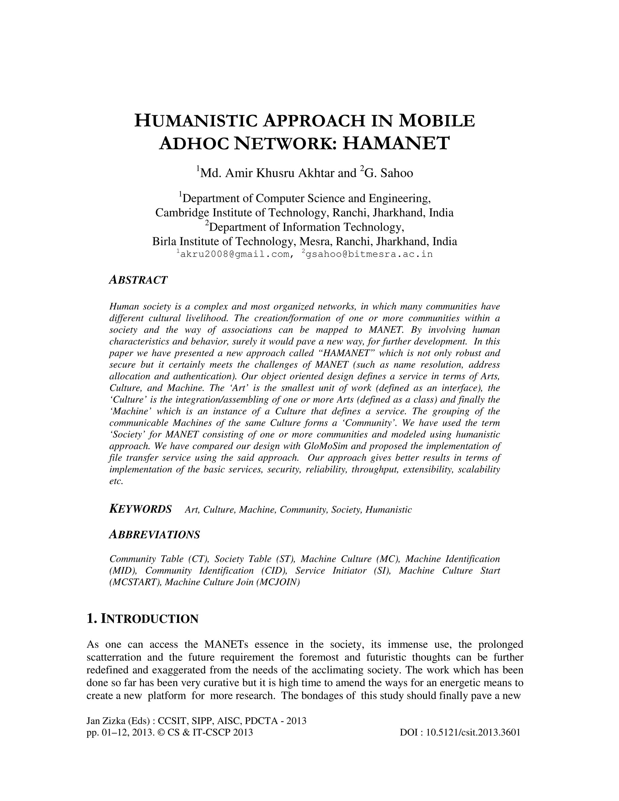 Jan Zizka (Eds) : CCSIT, SIPP, AISC, PDCTA - 2013
pp. 01–12, 2013. © CS & IT-CSCP 2013 DOI : 10.5121/csit.2013.3601
HUMANISTIC APPROACH IN MOBILE
ADHOC NETWORK: HAMANET
1
Md. Amir Khusru Akhtar and 2
G. Sahoo
1
Department of Computer Science and Engineering,
Cambridge Institute of Technology, Ranchi, Jharkhand, India
2
Department of Information Technology,
Birla Institute of Technology, Mesra, Ranchi, Jharkhand, India
1
akru2008@gmail.com, 2
gsahoo@bitmesra.ac.in
ABSTRACT
Human society is a complex and most organized networks, in which many communities have
different cultural livelihood. The creation/formation of one or more communities within a
society and the way of associations can be mapped to MANET. By involving human
characteristics and behavior, surely it would pave a new way, for further development. In this
paper we have presented a new approach called “HAMANET” which is not only robust and
secure but it certainly meets the challenges of MANET (such as name resolution, address
allocation and authentication). Our object oriented design defines a service in terms of Arts,
Culture, and Machine. The ‘Art’ is the smallest unit of work (defined as an interface), the
‘Culture’ is the integration/assembling of one or more Arts (defined as a class) and finally the
‘Machine’ which is an instance of a Culture that defines a service. The grouping of the
communicable Machines of the same Culture forms a ‘Community’. We have used the term
‘Society’ for MANET consisting of one or more communities and modeled using humanistic
approach. We have compared our design with GloMoSim and proposed the implementation of
file transfer service using the said approach. Our approach gives better results in terms of
implementation of the basic services, security, reliability, throughput, extensibility, scalability
etc.
KEYWORDS Art, Culture, Machine, Community, Society, Humanistic
ABBREVIATIONS
Community Table (CT), Society Table (ST), Machine Culture (MC), Machine Identification
(MID), Community Identification (CID), Service Initiator (SI), Machine Culture Start
(MCSTART), Machine Culture Join (MCJOIN)
1. INTRODUCTION
As one can access the MANETs essence in the society, its immense use, the prolonged
scatterration and the future requirement the foremost and futuristic thoughts can be further
redefined and exaggerated from the needs of the acclimating society. The work which has been
done so far has been very curative but it is high time to amend the ways for an energetic means to
create a new platform for more research. The bondages of this study should finally pave a new
 