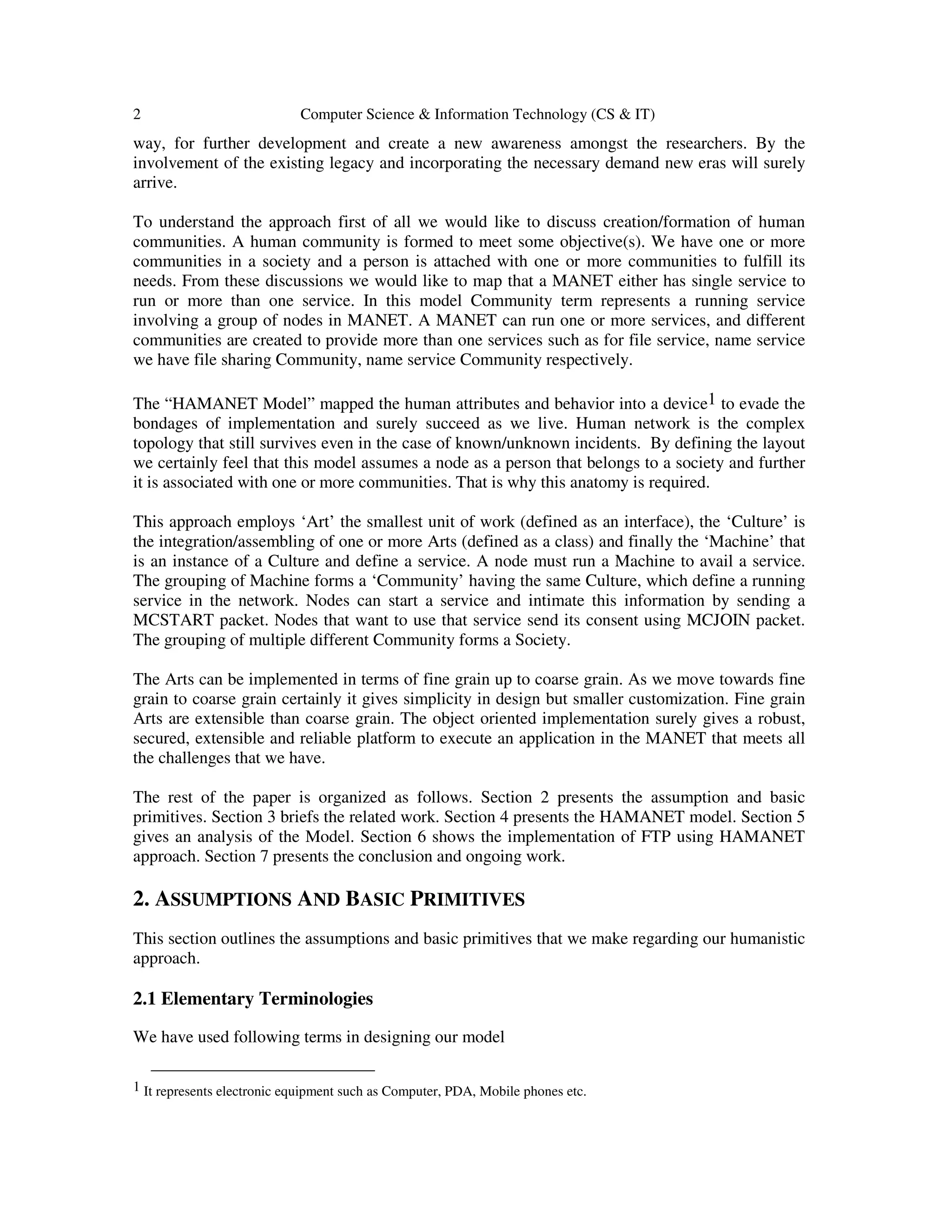 2 Computer Science & Information Technology (CS & IT)
way, for further development and create a new awareness amongst the researchers. By the
involvement of the existing legacy and incorporating the necessary demand new eras will surely
arrive.
To understand the approach first of all we would like to discuss creation/formation of human
communities. A human community is formed to meet some objective(s). We have one or more
communities in a society and a person is attached with one or more communities to fulfill its
needs. From these discussions we would like to map that a MANET either has single service to
run or more than one service. In this model Community term represents a running service
involving a group of nodes in MANET. A MANET can run one or more services, and different
communities are created to provide more than one services such as for file service, name service
we have file sharing Community, name service Community respectively.
The “HAMANET Model” mapped the human attributes and behavior into a device1 to evade the
bondages of implementation and surely succeed as we live. Human network is the complex
topology that still survives even in the case of known/unknown incidents. By defining the layout
we certainly feel that this model assumes a node as a person that belongs to a society and further
it is associated with one or more communities. That is why this anatomy is required.
This approach employs ‘Art’ the smallest unit of work (defined as an interface), the ‘Culture’ is
the integration/assembling of one or more Arts (defined as a class) and finally the ‘Machine’ that
is an instance of a Culture and define a service. A node must run a Machine to avail a service.
The grouping of Machine forms a ‘Community’ having the same Culture, which define a running
service in the network. Nodes can start a service and intimate this information by sending a
MCSTART packet. Nodes that want to use that service send its consent using MCJOIN packet.
The grouping of multiple different Community forms a Society.
The Arts can be implemented in terms of fine grain up to coarse grain. As we move towards fine
grain to coarse grain certainly it gives simplicity in design but smaller customization. Fine grain
Arts are extensible than coarse grain. The object oriented implementation surely gives a robust,
secured, extensible and reliable platform to execute an application in the MANET that meets all
the challenges that we have.
The rest of the paper is organized as follows. Section 2 presents the assumption and basic
primitives. Section 3 briefs the related work. Section 4 presents the HAMANET model. Section 5
gives an analysis of the Model. Section 6 shows the implementation of FTP using HAMANET
approach. Section 7 presents the conclusion and ongoing work.
2. ASSUMPTIONS AND BASIC PRIMITIVES
This section outlines the assumptions and basic primitives that we make regarding our humanistic
approach.
2.1 Elementary Terminologies
We have used following terms in designing our model
1 It represents electronic equipment such as Computer, PDA, Mobile phones etc.
 
