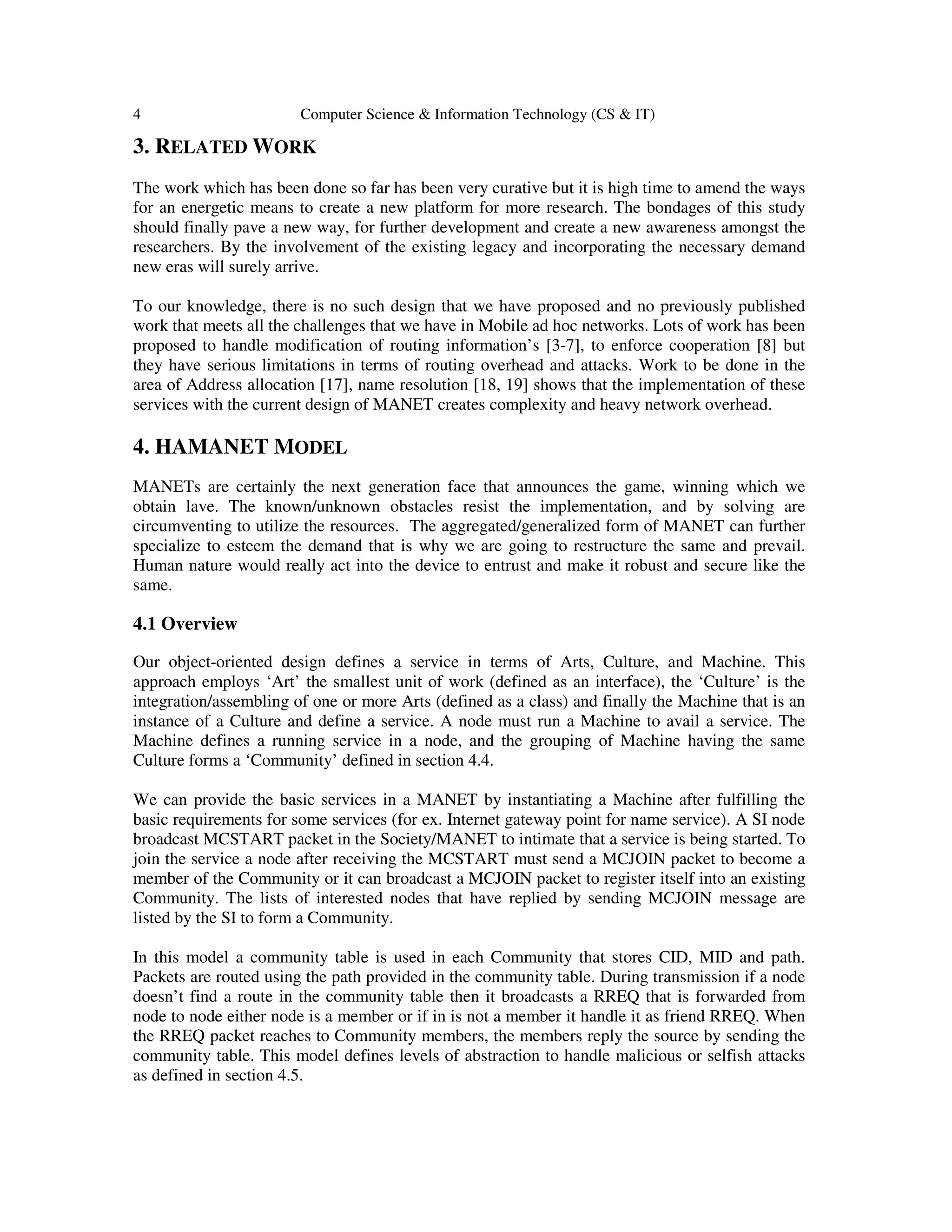 4 Computer Science & Information Technology (CS & IT)
3. RELATED WORK
The work which has been done so far has been very curative but it is high time to amend the ways
for an energetic means to create a new platform for more research. The bondages of this study
should finally pave a new way, for further development and create a new awareness amongst the
researchers. By the involvement of the existing legacy and incorporating the necessary demand
new eras will surely arrive.
To our knowledge, there is no such design that we have proposed and no previously published
work that meets all the challenges that we have in Mobile ad hoc networks. Lots of work has been
proposed to handle modification of routing information’s [3-7], to enforce cooperation [8] but
they have serious limitations in terms of routing overhead and attacks. Work to be done in the
area of Address allocation [17], name resolution [18, 19] shows that the implementation of these
services with the current design of MANET creates complexity and heavy network overhead.
4. HAMANET MODEL
MANETs are certainly the next generation face that announces the game, winning which we
obtain lave. The known/unknown obstacles resist the implementation, and by solving are
circumventing to utilize the resources. The aggregated/generalized form of MANET can further
specialize to esteem the demand that is why we are going to restructure the same and prevail.
Human nature would really act into the device to entrust and make it robust and secure like the
same.
4.1 Overview
Our object-oriented design defines a service in terms of Arts, Culture, and Machine. This
approach employs ‘Art’ the smallest unit of work (defined as an interface), the ‘Culture’ is the
integration/assembling of one or more Arts (defined as a class) and finally the Machine that is an
instance of a Culture and define a service. A node must run a Machine to avail a service. The
Machine defines a running service in a node, and the grouping of Machine having the same
Culture forms a ‘Community’ defined in section 4.4.
We can provide the basic services in a MANET by instantiating a Machine after fulfilling the
basic requirements for some services (for ex. Internet gateway point for name service). A SI node
broadcast MCSTART packet in the Society/MANET to intimate that a service is being started. To
join the service a node after receiving the MCSTART must send a MCJOIN packet to become a
member of the Community or it can broadcast a MCJOIN packet to register itself into an existing
Community. The lists of interested nodes that have replied by sending MCJOIN message are
listed by the SI to form a Community.
In this model a community table is used in each Community that stores CID, MID and path.
Packets are routed using the path provided in the community table. During transmission if a node
doesn’t find a route in the community table then it broadcasts a RREQ that is forwarded from
node to node either node is a member or if in is not a member it handle it as friend RREQ. When
the RREQ packet reaches to Community members, the members reply the source by sending the
community table. This model defines levels of abstraction to handle malicious or selfish attacks
as defined in section 4.5.
 