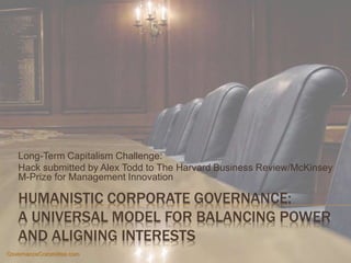 HUMANISTIC CORPORATE GOVERNANCE:
A UNIVERSAL MODEL FOR BALANCING POWER
AND ALIGNING INTERESTS
Long-Term Capitalism Challenge:
Hack submitted by Alex Todd to The Harvard Business Review/McKinsey
M-Prize for Management Innovation
GovernanceCommittee.com
 