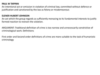 PAUL W TAPPAN
An intentional act or omission in violation of criminal law, committed without defence or
justification and sanctioned by the law as felony or misdemeanour.
ELENER HUBERT JOHNSON
An act which the group regards as sufficiently menacing to its fundamental interests to justify
formed reaction to restrain the violation.
ARGUMENT: Traditional definition of crime is too narrow and unnecessarily constrictive of
criminological work. Definitions
First order and Second order definitions of crime are more suitable to the task of humanistic
criminology
 