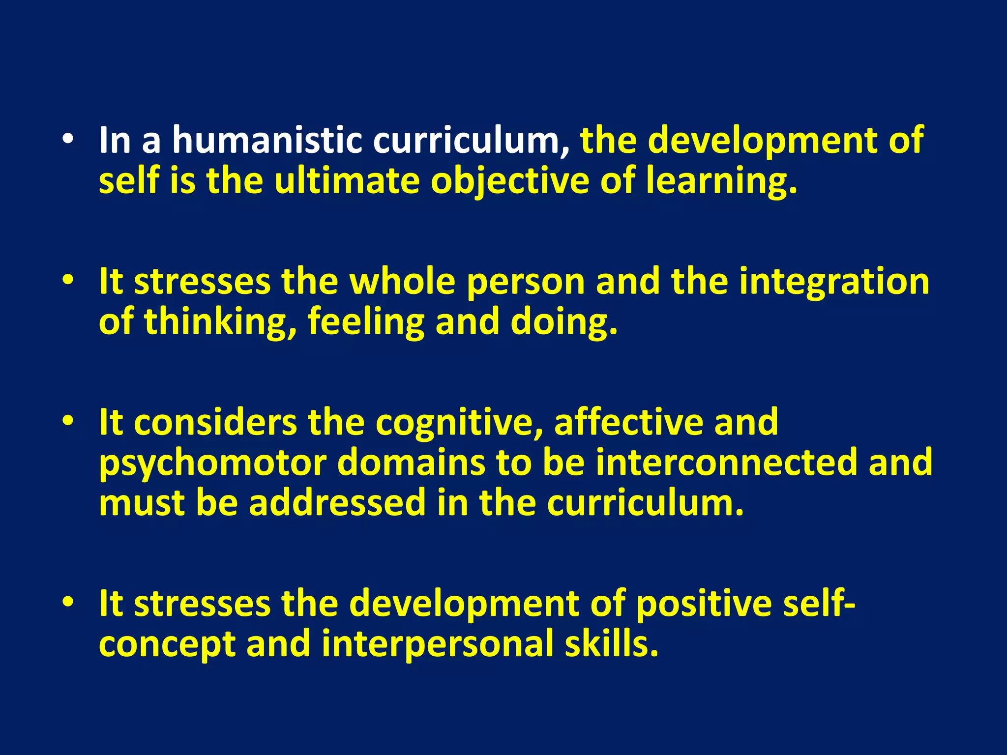 • In a humanistic curriculum, the development of
self is the ultimate objective of learning.
• It stresses the whole person and the integration
of thinking, feeling and doing.
• It considers the cognitive, affective and
psychomotor domains to be interconnected and
must be addressed in the curriculum.
• It stresses the development of positive self-
concept and interpersonal skills.
 