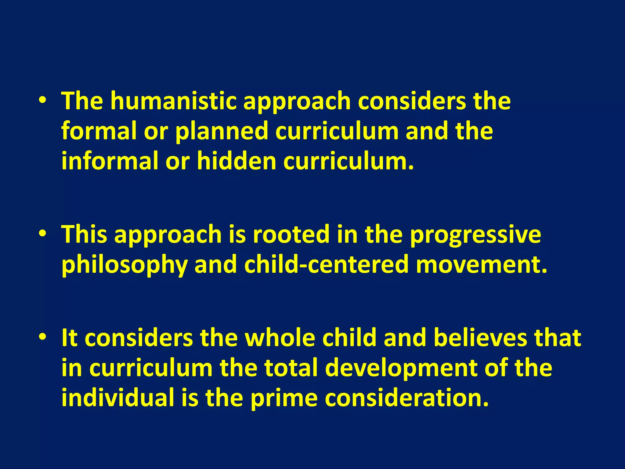 • The humanistic approach considers the
formal or planned curriculum and the
informal or hidden curriculum.
• This approach is rooted in the progressive
philosophy and child-centered movement.
• It considers the whole child and believes that
in curriculum the total development of the
individual is the prime consideration.
 