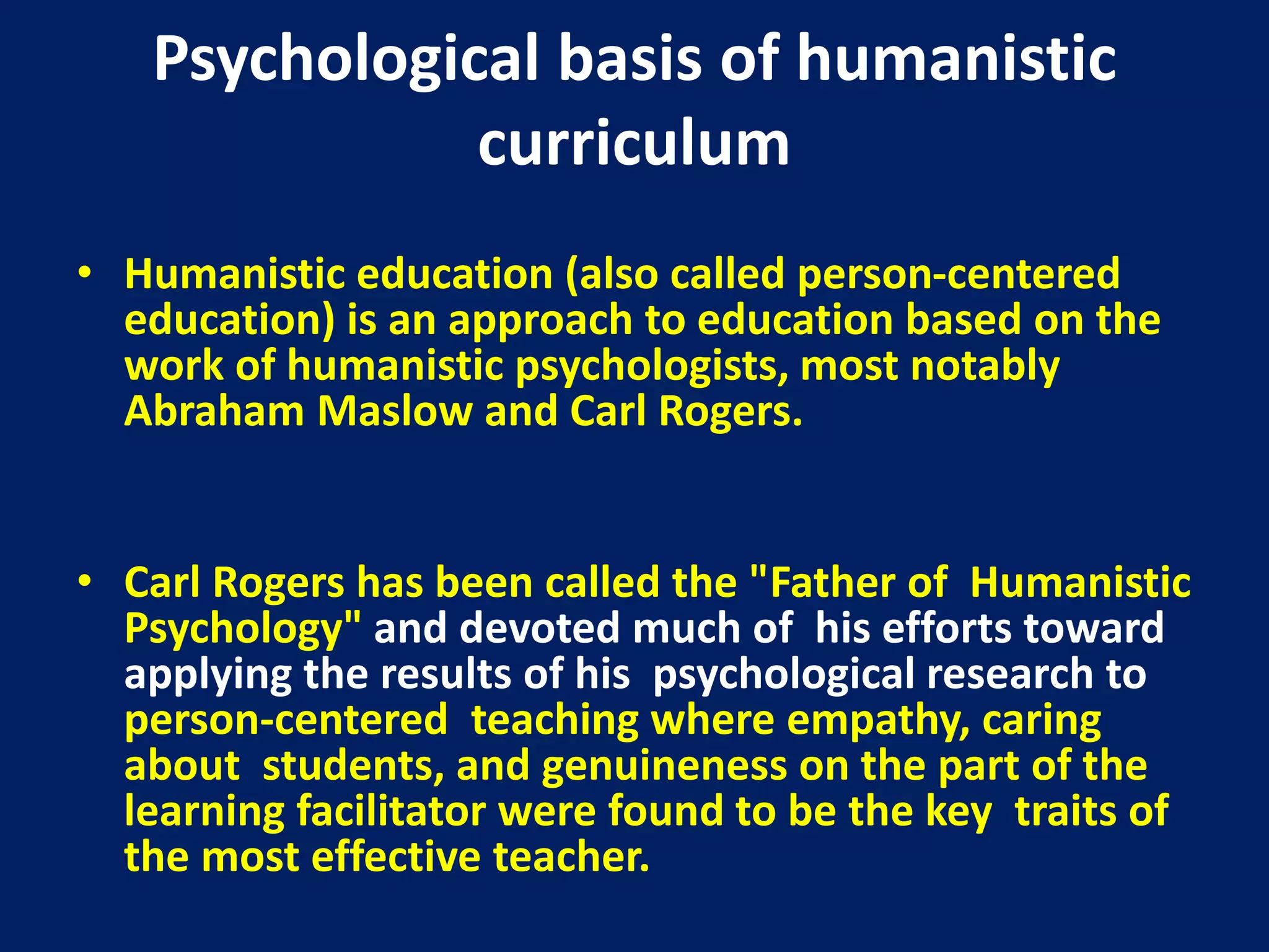 Psychological basis of humanistic
curriculum
• Humanistic education (also called person-centered
education) is an approach to education based on the
work of humanistic psychologists, most notably
Abraham Maslow and Carl Rogers.
• Carl Rogers has been called the "Father of Humanistic
Psychology" and devoted much of his efforts toward
applying the results of his psychological research to
person-centered teaching where empathy, caring
about students, and genuineness on the part of the
learning facilitator were found to be the key traits of
the most effective teacher.
 