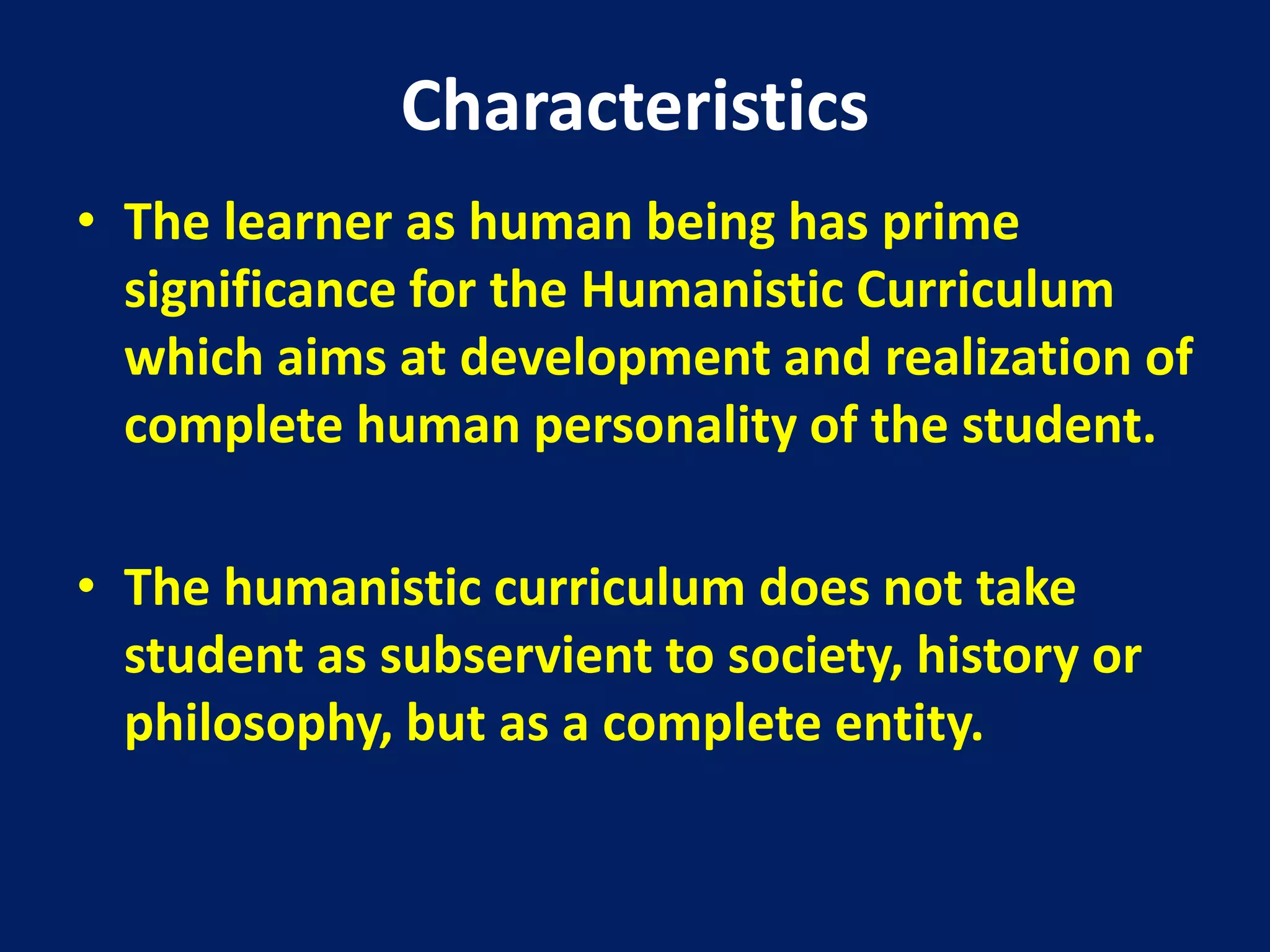 Characteristics
• The learner as human being has prime
significance for the Humanistic Curriculum
which aims at development and realization of
complete human personality of the student.
• The humanistic curriculum does not take
student as subservient to society, history or
philosophy, but as a complete entity.
 
