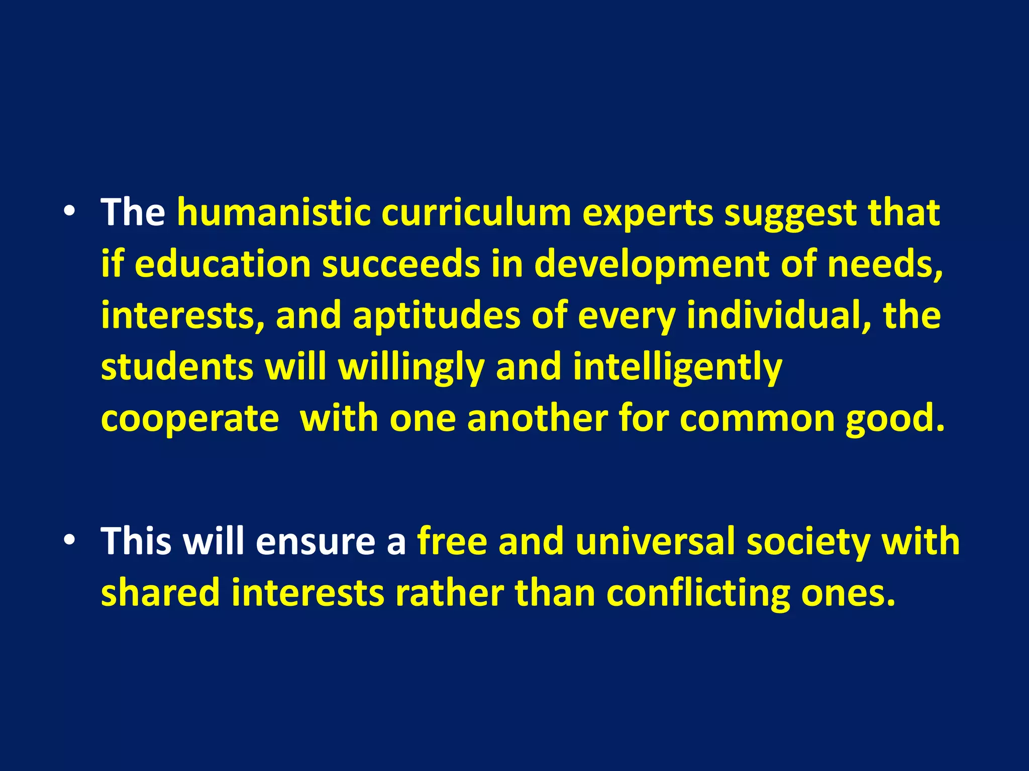 • The humanistic curriculum experts suggest that
if education succeeds in development of needs,
interests, and aptitudes of every individual, the
students will willingly and intelligently
cooperate with one another for common good.
• This will ensure a free and universal society with
shared interests rather than conflicting ones.
 