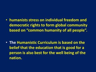 • humanists stress on individual freedom and
democratic rights to form global community
based on “common humanity of all people”.
• The Humanistic Curriculum is based on the
belief that the education that is good for a
person is also best for the well being of the
nation.
 