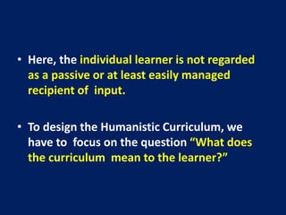 • Here, the individual learner is not regarded
as a passive or at least easily managed
recipient of input.
• To design the Humanistic Curriculum, we
have to focus on the question “What does
the curriculum mean to the learner?”
 