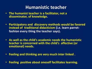 Humanistic teacher
• The humanist teacher is a facilitator, not a
disseminator, of knowledge.
• Participatory and discovery methods would be favored
instead of traditional didacticism (i.e. learn parrot-
fashion every thing the teacher says).
• As well as the child's academic needs the humanistic
teacher is concerned with the child's affective (or
emotional) needs.
• Feeling and thinking are very much inter linked .
• Feeling positive about oneself facilitates learning.
 