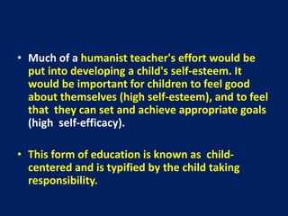 • Much of a humanist teacher's effort would be
put into developing a child's self-esteem. It
would be important for children to feel good
about themselves (high self-esteem), and to feel
that they can set and achieve appropriate goals
(high self-efficacy).
• This form of education is known as child-
centered and is typified by the child taking
responsibility.
 
