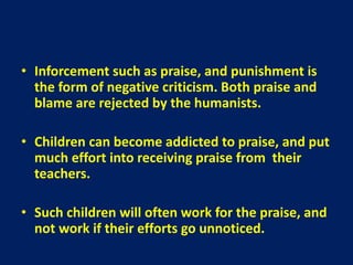 • Inforcement such as praise, and punishment is
the form of negative criticism. Both praise and
blame are rejected by the humanists.
• Children can become addicted to praise, and put
much effort into receiving praise from their
teachers.
• Such children will often work for the praise, and
not work if their efforts go unnoticed.
 