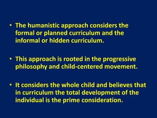 • The humanistic approach considers the
formal or planned curriculum and the
informal or hidden curriculum.
• This approach is rooted in the progressive
philosophy and child-centered movement.
• It considers the whole child and believes that
in curriculum the total development of the
individual is the prime consideration.
 