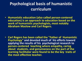 Psychological basis of humanistic
curriculum
• Humanistic education (also called person-centered
education) is an approach to education based on the
work of humanistic psychologists, most notably
Abraham Maslow and Carl Rogers.
• Carl Rogers has been called the "Father of Humanistic
Psychology" and devoted much of his efforts toward
applying the results of his psychological research to
person-centered teaching where empathy, caring
about students, and genuineness on the part of the
learning facilitator were found to be the key traits of
the most effective teacher.
 