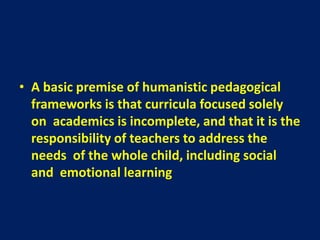 • A basic premise of humanistic pedagogical
frameworks is that curricula focused solely
on academics is incomplete, and that it is the
responsibility of teachers to address the
needs of the whole child, including social
and emotional learning
 