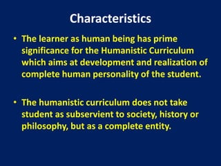 Characteristics
• The learner as human being has prime
significance for the Humanistic Curriculum
which aims at development and realization of
complete human personality of the student.
• The humanistic curriculum does not take
student as subservient to society, history or
philosophy, but as a complete entity.
 