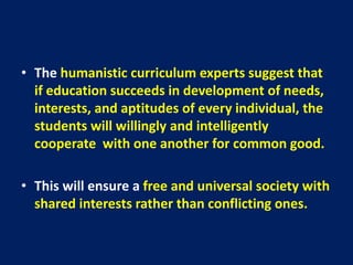 • The humanistic curriculum experts suggest that
if education succeeds in development of needs,
interests, and aptitudes of every individual, the
students will willingly and intelligently
cooperate with one another for common good.
• This will ensure a free and universal society with
shared interests rather than conflicting ones.
 