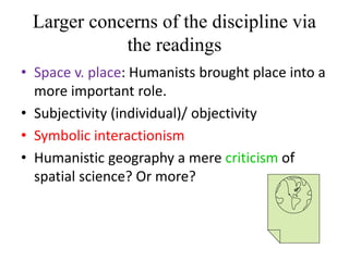 Larger concerns of the discipline via
the readings
• Space v. place: Humanists brought place into a
more important role.
• Subjectivity (individual)/ objectivity
• Symbolic interactionism
• Humanistic geography a mere criticism of
spatial science? Or more?
 